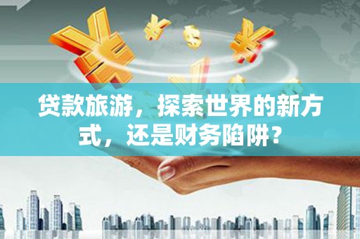 安龙贷款旅游，探索世界的新方式，还是财务陷阱？